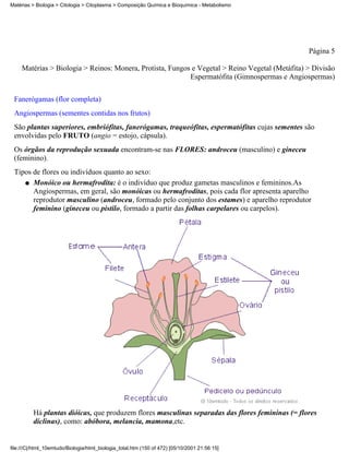 Matérias > Biologia > Citologia > Citoplasma > Composição Química e Bioquímica - Metabolismo




                                                                                                  Página 5

     Matérias > Biologia > Reinos: Monera, Protista, Fungos e Vegetal > Reino Vegetal (Metáfita) > Divisão
                                                           Espermatófita (Gimnospermas e Angiospermas)


 Fanerógamas (flor completa)
 Angiospermas (sementes contidas nos frutos)
 São plantas superiores, embriófitas, fanerógamas, traqueófitas, espermatófitas cujas sementes são
 envolvidas pelo FRUTO (angio = estojo, cápsula).
 Os órgãos da reprodução sexuada encontram-se nas FLORES: androceu (masculino) e gineceu
 (feminino).
 Tipos de flores ou indivíduos quanto ao sexo:
    q Monóico ou hermafrodita: é o indivíduo que produz gametas masculinos e femininos.As
       Angiospermas, em geral, são monóicas ou hermafroditas, pois cada flor apresenta aparelho
       reprodutor masculino (androceu, formado pelo conjunto dos estames) e aparelho reprodutor
       feminino (gineceu ou pistilo, formado a partir das folhas carpelares ou carpelos).




          Há plantas dióicas, que produzem flores masculinas separadas das flores femininas (= flores
          díclinas), como: abóbora, melancia, mamona,etc.


file:///C|/html_10emtudo/Biologia/html_biologia_total.htm (150 of 472) [05/10/2001 21:56:15]
 