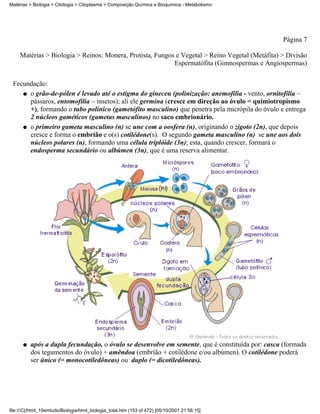 Matérias > Biologia > Citologia > Citoplasma > Composição Química e Bioquímica - Metabolismo




                                                                                                 Página 7

     Matérias > Biologia > Reinos: Monera, Protista, Fungos e Vegetal > Reino Vegetal (Metáfita) > Divisão
                                                           Espermatófita (Gimnospermas e Angiospermas)


 Fecundação:
    q o grão-de-pólen é levado até o estigma do gineceu (polinização: anemofilia - vento, ornitofilia –
      pássaros, entomofilia – insetos); ali ele germina (cresce em direção ao óvulo = quimiotropismo
      +), formando o tubo polínico (gametófito masculino) que penetra pela micrópila do óvulo e entrega
      2 núcleos gaméticos (gametas masculinos) no saco embrionário.
    q o primeiro gameta masculino (n) se une com a oosfera (n), originando o zigoto (2n), que depois
      cresce e forma o embrião e o(s) cotilédone(s). O segundo gameta masculino (n) se une aos dois
      núcleos polares (n), formando uma célula triplóide (3n); esta, quando crescer, formará o
      endosperma secundário ou albúmen (3n), que é uma reserva alimentar.




      q   após a dupla fecundação, o óvulo se desenvolve em semente, que é constituída por: casca (formada
          dos tegumentos do óvulo) + amêndoa (embrião + cotilédone e/ou albúmen). O cotilédone poderá
          ser único (= monocotiledôneas) ou duplo (= dicotiledôneas).




file:///C|/html_10emtudo/Biologia/html_biologia_total.htm (153 of 472) [05/10/2001 21:56:15]
 