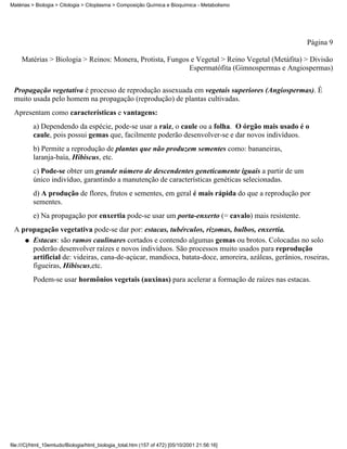 Matérias > Biologia > Citologia > Citoplasma > Composição Química e Bioquímica - Metabolismo




                                                                                                    Página 9

     Matérias > Biologia > Reinos: Monera, Protista, Fungos e Vegetal > Reino Vegetal (Metáfita) > Divisão
                                                           Espermatófita (Gimnospermas e Angiospermas)


 Propagação vegetativa é processo de reprodução assexuada em vegetais superiores (Angiospermas). É
 muito usada pelo homem na propagação (reprodução) de plantas cultivadas.
 Apresentam como características e vantagens:
          a) Dependendo da espécie, pode-se usar a raiz, o caule ou a folha. O órgão mais usado é o
          caule, pois possui gemas que, facilmente poderão desenvolver-se e dar novos indivíduos.
          b) Permite a reprodução de plantas que não produzem sementes como: bananeiras,
          laranja-baía, Hibiscus, etc.
          c) Pode-se obter um grande número de descendentes geneticamente iguais a partir de um
          único indivíduo, garantindo a manutenção de características genéticas selecionadas.
          d) A produção de flores, frutos e sementes, em geral é mais rápida do que a reprodução por
          sementes.
          e) Na propagação por enxertia pode-se usar um porta-enxerto (= cavalo) mais resistente.
 A propagação vegetativa pode-se dar por: estacas, tubérculos, rizomas, bulbos, enxertia.
    q Estacas: são ramos caulinares cortados e contendo algumas gemas ou brotos. Colocadas no solo
      poderão desenvolver raízes e novos indivíduos. São processos muito usados para reprodução
      artificial de: videiras, cana-de-açúcar, mandioca, batata-doce, amoreira, azáleas, gerânios, roseiras,
      figueiras, Hibiscus,etc.
          Podem-se usar hormônios vegetais (auxinas) para acelerar a formação de raízes nas estacas.




file:///C|/html_10emtudo/Biologia/html_biologia_total.htm (157 of 472) [05/10/2001 21:56:16]
 