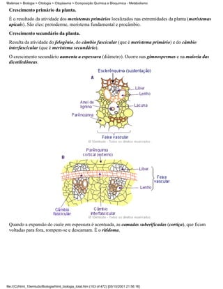 Matérias > Biologia > Citologia > Citoplasma > Composição Química e Bioquímica - Metabolismo

 Crescimento primário da planta.
 É o resultado da atividade dos meristemas primários localizados nas extremidades da planta (meristemas
 apicais). São eles: protoderme, meristema fundamental e procâmbio.
 Crescimento secundário da planta.
 Resulta da atividade do felogênio, do câmbio fascicular (que é meristema primário) e do câmbio
 interfascicular (que é meristema secundário).
 O crescimento secundário aumenta a espessura (diâmetro). Ocorre nas gimnospermas e na maioria das
 dicotiledôneas.




 Quando a expansão do caule em espessura é acentuada, as camadas suberificadas (cortiça), que ficam
 voltadas para fora, rompem-se e descamam. É o ritidoma.




file:///C|/html_10emtudo/Biologia/html_biologia_total.htm (163 of 472) [05/10/2001 21:56:16]
 