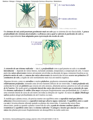 Matérias > Biologia > Citologia > Citoplasma > Composição Química e Bioquímica - Metabolismo




 Os sistemas de raiz axial penetram geralmente mais no solo que os sistemas de raiz fasciculada. A pouca
 profundidade dos sistemas fasciculados e a firmeza com a qual se aderem às partículas do solo as
 tornam especialmente bem adaptadas para a prevenção da erosão do solo.




 A extensão de um sistema radicular - isto é, a profundidade com a qual penetra no solo e se estende
 lateralmente - depende de vários fatores, incluindo umidade, temperatura e composição do solo. A maior
 parte das raízes absorventes (raízes ativamente envolvidas na absorção de água e minerais) localiza-se no
 primeiro metro de solo, e a massa das raízes absorventes da maioria das árvores ocorre nos primeiros 15
 centímetros de solo, a região do solo normalmente mais rica em matéria orgânica.
 Algumas árvores, como os carvalhos e muitos pinheiros, produzem comumente raízes axiais
 relativamente profundas, tornando estas árvores bastante difíceis de ser removidas. A mais profunda raiz
 conhecida foi a de um pinheiro que crescia em solo arenoso, altamente poroso; penetrou no solo até cerca
 de 6,5 metros. De modo geral, a extensão lateral das raízes das árvores é maior que a extensão da copa.
 Os sistemas radiculares do milho (Zea mays) alcançam freqüentemente uma profundidade de 1,5 metro e
 uma extensão lateral de cerca de um metro em todas as direções do vegetal. As raízes da alfafa (Medicago
 sativa) podem atingir profundidades de até 6 metros ou mais.
 À medida que a planta cresce, ela precisa manter um equilíbrio entre a superfície total que fabrica
 alimentos (fotossintetizante) e a superfície total que absorve água e minerais. O equilíbrio entre o caule
 e a raiz é invariavelmente alterado quando as plantas são removidas. A maioria das raízes finas,
 absorventes, perde-se quando a planta é removida do solo; a poda do sistema caulinar ajuda a
 restabelecer o equilíbrio entre este e o sistema radicular. Os fungos e insetos que atacam os caules e as
 raízes das plantas provocam freqüentemente um desequilíbrio na razão caule-raiz.



file:///C|/html_10emtudo/Biologia/html_biologia_total.htm (184 of 472) [05/10/2001 21:56:17]
 