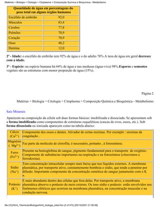 Matérias > Biologia > Citologia > Citoplasma > Composição Química e Bioquímica - Metabolismo

      Quantidade de água em porcentagens do
        peso total em alguns órgãos humanos
   Encéfalo de embrião              92,0
   Músculos                                        83,4
   Cérebro                                         77,8
   Pulmões                                         70,9
   Coração                                         70,9
   Osso                                            48,2
   Dentina                                         12,0

 2º - Idade: o encéfalo do embrião tem 92% de água e o do adulto 78%.A taxa de água em geral decresce
 com a idade.
 3º - Espécie: na espécie humana há 64% de água e nas medusas (água-viva) 98%.Esporos e sementes
 vegetais são as estruturas com menor proporção de água (15%).




                                                                                                      Página 2

           Matérias > Biologia > Citologia > Citoplasma > Composição Química e Bioquímica - Metabolismo


 Sais Minerais
 Aparecem na composição da célula sob duas formas básicas: imobilizada e dissociada. Se apresentam sob
 a forma imobilizada como componentes de estruturas esqueléticas (cascas de ovos, ossos, etc.). Sob
 forma dissociada ou ionizada aparecem como na tabela abaixo:
     Cálcio      Componente dos ossos e dentes. Ativador de certas enzimas. Por exemplo : enzimas da
     (Ca2+)      coagulação .
  Magnésio
           Faz parte da molécula de clorofila; é necessário, portanto , à fotossíntese.
  ( Mg2+)
                 Presente na hemoglobina do sangue, pigmento fundamental para o transporte de oxigênio.
      Ferro
                 Componente de substâncias importantes na respiração e na fotossíntese (citocromos e
     (Fe2+)
                 ferrodoxina).
                 Tem concentração intracelular sempre mais baixa que nos líquidos externos. A membrana
     Sódio       plasmática, por transporte ativo, constantemente bombeia o sódio, que tende a penetrar por
     (Na+)       difusão. Importante componente da concentração osmótica do sangue juntamente com o K
                  .
            É mais abundante dentro das células que fora delas. Por transporte ativo, a membrana
   Potássio plasmática absorve o potássio do meio externo. Os íons sódio e potássio estão envolvidos nos
    (K+) fenômenos elétricos que ocorrem na membrana plasmática, na concentração muscular e na
            condução nervosa.


file:///C|/html_10emtudo/Biologia/html_biologia_total.htm (2 of 472) [05/10/2001 21:56:08]
 