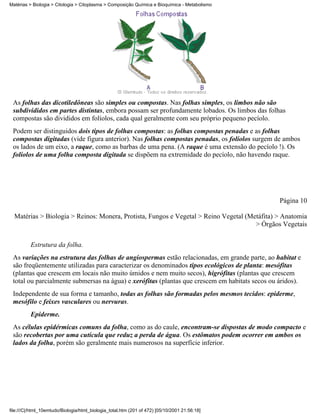 Matérias > Biologia > Citologia > Citoplasma > Composição Química e Bioquímica - Metabolismo




 As folhas das dicotiledôneas são simples ou compostas. Nas folhas simples, os limbos não são
 subdivididos em partes distintas, embora possam ser profundamente lobados. Os limbos das folhas
 compostas são divididos em folíolos, cada qual geralmente com seu próprio pequeno pecíolo.
 Podem ser distinguidos dois tipos de folhas compostas: as folhas compostas penadas e as folhas
 compostas digitadas (vide figura anterior). Nas folhas compostas penadas, os folíolos surgem de ambos
 os lados de um eixo, a raque, como as barbas de uma pena. (A raque é uma extensão do pecíolo !). Os
 folíolos de uma folha composta digitada se dispõem na extremidade do pecíolo, não havendo raque.




                                                                                                Página 10

  Matérias > Biologia > Reinos: Monera, Protista, Fungos e Vegetal > Reino Vegetal (Metáfita) > Anatomia
                                                                                      > Órgãos Vegetais


          Estrutura da folha.
 As variações na estrutura das folhas de angiospermas estão relacionadas, em grande parte, ao habitat e
 são freqüentemente utilizadas para caracterizar os denominados tipos ecológicos de planta: mesófitas
 (plantas que crescem em locais não muito úmidos e nem muito secos), higrófitas (plantas que crescem
 total ou parcialmente submersas na água) e xerófitas (plantas que crescem em habitats secos ou áridos).
 Independente de sua forma e tamanho, todas as folhas são formadas pelos mesmos tecidos: epiderme,
 mesófilo e feixes vasculares ou nervuras.
          Epiderme.
 As células epidérmicas comuns da folha, como as do caule, encontram-se dispostas de modo compacto e
 são recobertas por uma cutícula que reduz a perda de água. Os estômatos podem ocorrer em ambos os
 lados da folha, porém são geralmente mais numerosos na superfície inferior.




file:///C|/html_10emtudo/Biologia/html_biologia_total.htm (201 of 472) [05/10/2001 21:56:18]
 