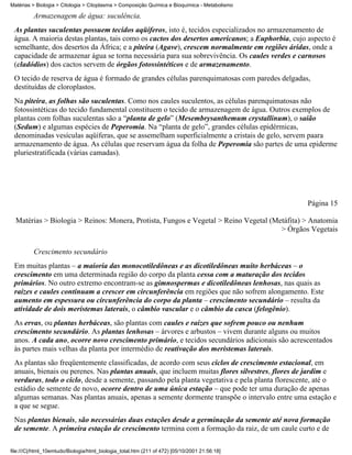 Matérias > Biologia > Citologia > Citoplasma > Composição Química e Bioquímica - Metabolismo

          Armazenagem de água: suculência.
 As plantas suculentas possuem tecidos aqüíferos, isto é, tecidos especializados no armazenamento de
 água. A maioria destas plantas, tais como os cactos dos desertos americanos; a Euphorbia, cujo aspecto é
 semelhante, dos desertos da África; e a piteira (Agave), crescem normalmente em regiões áridas, onde a
 capacidade de armazenar água se torna necessária para sua sobrevivência. Os caules verdes e carnosos
 (cladódios) dos cactos servem de órgãos fotossintéticos e de armazenamento.
 O tecido de reserva de água é formado de grandes células parenquimatosas com paredes delgadas,
 destituídas de cloroplastos.
 Na piteira, as folhas são suculentas. Como nos caules suculentos, as células parenquimatosas não
 fotossintéticas do tecido fundamental constituem o tecido de armazenagem de água. Outros exemplos de
 plantas com folhas suculentas são a “planta de gelo” (Mesembrysanthemum crystallinum), o saião
 (Sedum) e algumas espécies de Peperomia. Na “planta de gelo”, grandes células epidérmicas,
 denominadas vesículas aqüíferas, que se assemelham superficialmente a cristais de gelo, servem paara
 armazenamento de água. As células que reservam água da folha de Peperomia são partes de uma epiderme
 pluriestratificada (várias camadas).




                                                                                                Página 15

  Matérias > Biologia > Reinos: Monera, Protista, Fungos e Vegetal > Reino Vegetal (Metáfita) > Anatomia
                                                                                      > Órgãos Vegetais


          Crescimento secundário
 Em muitas plantas – a maioria das monocotiledôneas e as dicotiledôneas muito herbáceas – o
 crescimento em uma determinada região do corpo da planta cessa com a maturação dos tecidos
 primários. No outro extremo encontram-se as gimnospermas e dicotiledôneas lenhosas, nas quais as
 raízes e caules continuam a crescer em circunferência em regiões que não sofrem alongamento. Este
 aumento em espessura ou circunferência do corpo da planta – crescimento secundário – resulta da
 atividade de dois meristemas laterais, o câmbio vascular e o câmbio da casca (felogênio).
 As ervas, ou plantas herbáceas, são plantas com caules e raízes que sofrem pouco ou nenhum
 crescimento secundário. As plantas lenhosas – árvores e arbustos – vivem durante alguns ou muitos
 anos. A cada ano, ocorre novo crescimento primário, e tecidos secundários adicionais são acrescentados
 às partes mais velhas da planta por intermédio de reativação dos meristemas laterais.
 As plantas são freqüentemente classificadas, de acordo com seus ciclos de crescimento estacional, em
 anuais, bienais ou perenes. Nas plantas anuais, que incluem muitas flores silvestres, flores de jardim e
 verduras, todo o ciclo, desde a semente, passando pela planta vegetativa e pela planta florescente, até o
 estádio de semente de novo, ocorre dentro de uma única estação – que pode ter uma duração de apenas
 algumas semanas. Nas plantas anuais, apenas a semente dormente transpõe o intervalo entre uma estação e
 a que se segue.
 Nas plantas bienais, são necessárias duas estações desde a germinação da semente até nova formação
 de semente. A primeira estação de crescimento termina com a formação da raiz, de um caule curto e de

file:///C|/html_10emtudo/Biologia/html_biologia_total.htm (211 of 472) [05/10/2001 21:56:18]
 