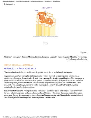 Matérias > Biologia > Citologia > Citoplasma > Composição Química e Bioquímica - Metabolismo

 desta maneira.




                                                                     22_3



                                                                                                 Página 1

  Matérias > Biologia > Reinos: Monera, Protista, Fungos e Vegetal > Reino Vegetal (Metáfita) > Fisiologia
                                                                              > Célula vegetal - absorção

 CÉLULA VEGETAL - ABSORÇÃO
 ABSORÇÃO - A ÁGUA NA PLANTA
 Clima e solo são dois fatores ambientais de grande importância na fisiologia do vegetal.
 Os processos erosivos (variações de temperatura, ventos, chuvas), ao decomporem a rocha-mãe,
 promovem a formação de partículas de solo com granulações de diversos diâmetros. Nos solos que se
 apresentam bem afofados, tanto a aeração quanto a entrada e retenção de água oferecem as condições
 favoráveis para a fixação das raízes. Em umidade e temperatura adequadas, os sais minerais serão
 absorvidos em solução aquosa (seiva bruta) e conduzidos através do caule até as folhas, onde
 participarão das reações de fotossíntese.
 Boa diversidade de seres vivos partilham a formação e utilização desse ambiente do solo: artrópodos
 (larvas e adultos), vermes, moluscos, fungos, algas, Moneras e Protistas. Destaque especial merecem
 bactérias e fungos decompositores (saprófitas), reciclando (sais) a matéria orgânica morta (húmus).
 Essa interdependência toda faz do solo um grande “sistema vivo”.




file:///C|/html_10emtudo/Biologia/html_biologia_total.htm (217 of 472) [05/10/2001 21:56:19]
 