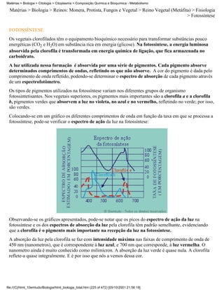 Matérias > Biologia > Citologia > Citoplasma > Composição Química e Bioquímica - Metabolismo

  Matérias > Biologia > Reinos: Monera, Protista, Fungos e Vegetal > Reino Vegetal (Metáfita) > Fisiologia
                                                                                           > Fotossíntese


 FOTOSSÍNTESE
 Os vegetais clorofilados têm o equipamento bioquímico necessário para transformar substâncias pouco
 energéticas (CO2 e H2O) em substância rica em energia (glicose). Na fotossíntese, a energia luminosa
 absorvida pela clorofila é transformada em energia química de ligação, que fica armazenada no
 carboidrato.
 A luz utilizada nessa formação é absorvida por uma série de pigmentos. Cada pigmento absorve
 determinados comprimentos de ondas, refletindo os que não absorve. A cor do pigmento é dada pelo
 comprimento de onda refletido, podendo-se determinar o espectro de absorção de cada pigmento através
 de um espectrofotômetro.
 Os tipos de pigmentos utilizados na fotossíntese variam nos diferentes grupos de organismo
 fotossintetisantes. Nos vegetais superiores, os pigmentos mais importantes são a clorofila a e a clorofila
 b, pigmentos verdes que absorvem a luz no violeta, no azul e no vermelho, refletindo no verde; por isso,
 são verdes.
 Colocando-se em um gráfico os diferentes comprimentos de onda em função da taxa em que se processa a
 fotossíntese, pode-se verificar o espectro de ação da luz na fotossíntese:




 Observando-se os gráficos apresentados, pode-se notar que os picos do espectro de ação da luz na
 fotossíntese e os dos espectros de absorção da luz pela clorofila têm padrão semelhante, evidenciando
 que a clorofila é o pigmento mais importante na recepção da luz na fotossíntese.
 A absorção da luz pela clorofila se faz com intensidade máxima nas faixas de comprimento de onda de
 450 nm (nanometros), que é correspondente à luz azul, e 700 nm que corresponde, à luz vermelha. O
 nanometro ainda é muito conhecido como milimícron. A absorção da luz verde é quase nula. A clorofila
 reflete-a quase integralmente. E é por isso que nós a vemos dessa cor.




file:///C|/html_10emtudo/Biologia/html_biologia_total.htm (225 of 472) [05/10/2001 21:56:19]
 