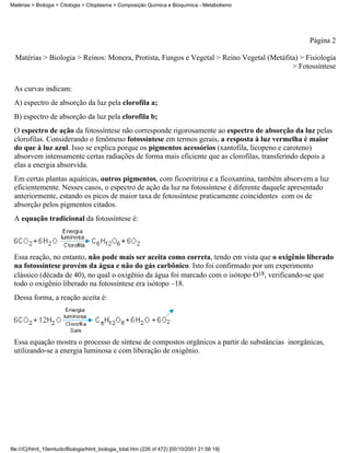 Matérias > Biologia > Citologia > Citoplasma > Composição Química e Bioquímica - Metabolismo




                                                                                                 Página 2

  Matérias > Biologia > Reinos: Monera, Protista, Fungos e Vegetal > Reino Vegetal (Metáfita) > Fisiologia
                                                                                           > Fotossíntese


 As curvas indicam:
 A) espectro de absorção da luz pela clorofila a;
 B) espectro de absorção da luz pela clorofila b;
 O espectro de ação da fotossíntese não corresponde rigorosamente ao espectro de absorção da luz pelas
 clorofilas. Considerando o fenômeno fotossíntese em termos gerais, a resposta à luz vermelha é maior
 do que à luz azul. Isso se explica porque os pigmentos acessórios (xantofila, licopeno e caroteno)
 absorvem intensamente certas radiações de forma mais eficiente que as clorofilas, transferindo depois a
 elas a energia absorvida.
 Em certas plantas aquáticas, outros pigmentos, com ficoeritrina e a ficoxantina, também absorvem a luz
 eficientemente. Nesses casos, o espectro de ação da luz na fotossíntese é diferente daquele apresentado
 anteriormente, estando os picos de maior taxa de fotossíntese praticamente coincidentes com os de
 absorção pelos pigmentos citados.
 A equação tradicional da fotossíntese é:




 Essa reação, no entanto, não pode mais ser aceita como correta, tendo em vista que o oxigênio liberado
 na fotossíntese provém da água e não do gás carbônico. Isto foi confirmado por um experimento
 clássico (década de 40), no qual o oxigênio da água foi marcado com o isótopo O18, verificando-se que
 todo o oxigênio liberado na fotossíntese era isótopo –18.
 Dessa forma, a reação aceita é:




 Essa equação mostra o processo de síntese de compostos orgânicos a partir de substâncias inorgânicas,
 utilizando-se a energia luminosa e com liberação de oxigênio.




file:///C|/html_10emtudo/Biologia/html_biologia_total.htm (226 of 472) [05/10/2001 21:56:19]
 