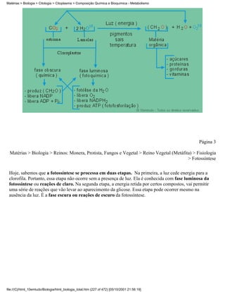 Matérias > Biologia > Citologia > Citoplasma > Composição Química e Bioquímica - Metabolismo




                                                                                                  Página 3

  Matérias > Biologia > Reinos: Monera, Protista, Fungos e Vegetal > Reino Vegetal (Metáfita) > Fisiologia
                                                                                           > Fotossíntese


 Hoje, sabemos que a fotossíntese se processa em duas etapas. Na primeira, a luz cede energia para a
 clorofila. Portanto, essa etapa não ocorre sem a presença de luz. Ela é conhecida com fase luminosa da
 fotossíntese ou reações de claro. Na segunda etapa, a energia retida por certos compostos, vai permitir
 uma série de reações que vão levar ao aparecimento da glicose. Essa etapa pode ocorrer mesmo na
 ausência da luz. É a fase escura ou reações de escuro da fotossíntese.




file:///C|/html_10emtudo/Biologia/html_biologia_total.htm (227 of 472) [05/10/2001 21:56:19]
 