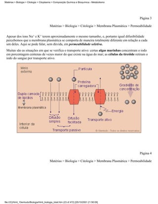 Matérias > Biologia > Citologia > Citoplasma > Composição Química e Bioquímica - Metabolismo




                                                                                                         Página 3

                                            Matérias > Biologia > Citologia > Membrana Plasmática > Permeabilidade


 Apesar dos íons Na+ e K+ terem aproximadamente o mesmo tamanho, e, portanto igual difusibilidade
 percebemos que a membrana plasmática se comporta de maneira totalmente diferente em relação a cada
 um deles. Aqui se pode falar, sem dúvida, em permeabilidade seletiva.
 Muitas são as situações em que se verifica o transporte ativo: certas algas marinhas concentram o iodo
 em porcentagem centenas de vezes maior do que existe na água do mar; as células da tireóide retiram o
 iodo do sangue por transporte ativo.




                                                                                                         Página 4

                                            Matérias > Biologia > Citologia > Membrana Plasmática > Permeabilidade




file:///C|/html_10emtudo/Biologia/html_biologia_total.htm (23 of 472) [05/10/2001 21:56:09]
 