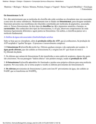 Matérias > Biologia > Citologia > Citoplasma > Composição Química e Bioquímica - Metabolismo


  Matérias > Biologia > Reinos: Monera, Protista, Fungos e Vegetal > Reino Vegetal (Metáfita) > Fisiologia
                                                                                           > Fotossíntese


 Os fotossistemas I e II
 Foi dito anteriormente que as moléculas de clorofila não estão sozinhas no cloroplasto mas sim associadas
 a uma série de outras substâncias. Modernamente tem se falado em fotossistemas, para designar unidades
 funcionais presentes nas membranas dos tilacóides constituídas por moléculas de pigmentos, associadas
 entre si. Nesses fotossistemas, há dois tipos de clorofilas (a e b) e pigmentos amarelos e laranjas, os
 carotenóides. São conhecidos dois tipos de fotossistemas, I e II que, absorvem comprimentos de onda
 luminosa ligeiramente diferentes e agem juntos na fotossíntese. Em ambos, a clorofila a parece ser a
 molécula fundamental.
 A fotólise da água está associada à fotofosforilação acíclica
 Sabe-se hoje que no cloroplasto, além da produção cíclica de ATP, que já conhecemos, há produção de
 ATP acoplada à “quebra”da água . O processo é razoavelmente complexo:
 1.O fotossistema II (clorofila b) recebe luz. Elétrons ganham energia e são capturados por aceptor. A
 água perde elétrons, que são cedidos ao fotossistema II, e origina íons H+ que ficam no meio e
 O2 liberado da planta.

 2. Os elétrons que saíram do fotossistema II são transferidos a uma cadeia de aceptores, alguns dos quais
 são citocromos. Na sua passagem “ladeira abaixo” eles perdem energia, usada na produção de ATP.
 3. O fotossistema I (clorofila a)também foi iluminado e perdeu seus próprios elétrons para uma molécula
 aceptora. Por essa razão, ele se torna aceptor e recebe os elétrons provenientes do fotossistema II.
 4. Os elétrons provenientes do fotossistema I, junto com íons H+ provenientes da água, são cedidos ao
 NADP, que se transforma em NADPH2.




file:///C|/html_10emtudo/Biologia/html_biologia_total.htm (236 of 472) [05/10/2001 21:56:19]
 