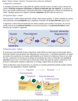 Matérias > Biologia > Citologia > Citoplasma > Composição Química e Bioquímica - Metabolismo

 A fagocitose e a pinocitose
 A membrana plasmática tem a capacidade de englobar material externo, levando-o para o interior das
 células. Proteínas receptoras selecionam e se ligam às moléculas que vão capturar. A membrana se
 eleva, envolvendo a partícula que é encerrada numa bolsa e despregada para o interior do citoplasma da
 célula. Qualquer processo de captura é chamado endocitose. Há dois tipos de endocitose:
 a) Fagocitose (fago = comer):
 Neste processo a célula engloba partículas sólidas, relativamente grandes. A célula, entrando em contato
 com a partícula, emite pseudópodos que a englobam, formando um vacúolo alimentar (fagossomo).
 A fagocitose é observada principalmente em células isoladas como amebas e leucócitos. No caso da
 ameba, trata-se de um processo nutritivo; no caso dos leucócitos, é um processo de defesa contra
 bactérias que invadem o organismo.




 b) Pinocitose (pino = beber):
 É um processo mais delicado do que a fagocitose, sendo difícil sua observação ao microscópio óptico.
 Partículas líquidas muito pequenas são capturadas por esse processo. A membrana plasmática, na região
 de contato com a partícula, se invagina, aprofundando-se no interior do citoplasma, forma-se um canal.
 Por fim, a partícula é envolvida por um pedaço da membrana que solta-se, formando uma vesícula de
 pinocitose (pinossomo). É provável que a maioria das células seja capaz de realizar a pinocitose; esse
 processo é então geral, enquanto a fagocitose se restringe a alguns tipos de células apenas.
 Tanto na fagocitose como na pinocitose, as vesículas ou vacúolos produzidos poderão receber enzimas
 digestivas, que degradarão o alimento englobado.




file:///C|/html_10emtudo/Biologia/html_biologia_total.htm (24 of 472) [05/10/2001 21:56:09]
 