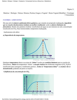 Matérias > Biologia > Citologia > Citoplasma > Composição Química e Bioquímica - Metabolismo




                                                                                                 Página 11

  Matérias > Biologia > Reinos: Monera, Protista, Fungos e Vegetal > Reino Vegetal (Metáfita) > Fisiologia
                                                                                           > Fotossíntese


 FATORES LIMITANTES
 Há uma série de fatores ambientais físico-químicos, que estando em proporção inadequada, impedirão
 que as reações da fotossíntese tenham seu melhor rendimento: serão os fatores limitantes da
 fotossíntese. Dentre eles podemos lembrar: insuficiência de água ou sais minerais no solo; concentração
 insuficiente de CO2; fraca luminosidade; temperatura inadequada.

  Analisaremos três deles:
 a) Importância da temperatura.




 Qualquer temperatura abaixo ou acima da “ótima” resulta em condição limitante para as reações de
 fotossíntese. Abaixo da temperatura “ótima” a energia cinética das moléculas reagentes (CO2, H2O) é
 insuficiente para conseguir o rendimento químico. Acima da “temperatura ótima” as enzimas vão se
 desnaturando, podendo até parar as reações.
  b)Influência da concentração de CO2.




file:///C|/html_10emtudo/Biologia/html_biologia_total.htm (240 of 472) [05/10/2001 21:56:20]
 