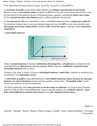 Matérias > Biologia > Citologia > Citoplasma > Composição Química e Bioquímica - Metabolismo


 No ar atmosférico há uma mistura de gases: N2                     78% ; O2        21% ; CO2   0,035%.

 A construção do gráfico acima utiliza dados obtidos em condições experimentais de laboratório.
 Observa-se que a concentração ótima é atingida em 0,2% de CO2, pois acima dessa concentração a taxa
 de fotossíntese já não poderá melhorar. Conseqüentemente, qualquer concentração abaixo desse ótimo
 (0,2%) está funcionando como limitante para o melhor rendimento do processo.
 A concentração do CO2 no ar atmosférico exerce contribução importante para a temperatura ambiente.
 Os estudiosos estimam que se essa concentração chegar em torno de 0,05% o calor será suficiente para
 descongelar parcela das calotas polares, fazendo subir o nível dos mares, o que provocaria inundações
 catastróficas.
 c) Intensidade luminosa.




 Sendo a energia luminosa de natureza ondulatória eletromagnética, a freqüência (ou comprimento de
 onda) determina as diferenças de cores no espectro visível, enquanto a amplitude é responsável pela
 intensidade luminosa forte ou fraca.
  Durante o dia, entre 11 horas e 14 horas a intensidade luminosa é muito forte, enquanto ao amanhecer ou
 ao entardecer essa intensidade é fraca.
  A observação do gráfico acima demonstra que as intensidades luminosas abaixo do ponto de saturação
 luminosa são valores limitantes do processo fotossintético. Acima dessa “intensidade ótima” já não
 haverá mais melhoria na taxa de rendimento.
  Os fatores analisados estão todos presentes ao mesmo tempo no ambiente e os componentes limitantes
 podem ser dois ou mais concomitantemente. O que se procura analisar, nas condições naturais, é qual
 deles estará influindo de maneira mais decisiva como fator limitante da fotossíntese.




                                                                                                         Página 12

  Matérias > Biologia > Reinos: Monera, Protista, Fungos e Vegetal > Reino Vegetal (Metáfita) > Fisiologia
                                                                                           > Fotossíntese




file:///C|/html_10emtudo/Biologia/html_biologia_total.htm (241 of 472) [05/10/2001 21:56:20]
 