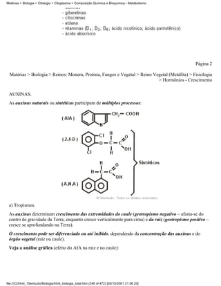 Matérias > Biologia > Citologia > Citoplasma > Composição Química e Bioquímica - Metabolismo




                                                                                                  Página 2

  Matérias > Biologia > Reinos: Monera, Protista, Fungos e Vegetal > Reino Vegetal (Metáfita) > Fisiologia
                                                                             > Hormônios - Crescimento


 AUXINAS.
 As auxinas naturais ou sintéticas participam de múltiplos processos:




 a) Tropismos.
 As auxinas determinam crescimento das extremidades do caule (geotropismo negativo – afasta-se do
 centro de gravidade da Terra, enquanto cresce verticalmente para cima) e da raiz (geotropismo positivo –
 cresce se aprofundando na Terra).
 O crescimento pode ser diferenciado ou até inibido, dependendo da concentração das auxinas e do
 órgão vegetal (raiz ou caule).
 Veja a análise gráfica (efeito do AIA na raiz e no caule):




file:///C|/html_10emtudo/Biologia/html_biologia_total.htm (246 of 472) [05/10/2001 21:56:20]
 