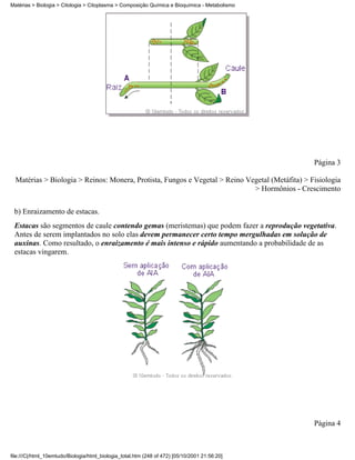 Matérias > Biologia > Citologia > Citoplasma > Composição Química e Bioquímica - Metabolismo




                                                                                                 Página 3

  Matérias > Biologia > Reinos: Monera, Protista, Fungos e Vegetal > Reino Vegetal (Metáfita) > Fisiologia
                                                                             > Hormônios - Crescimento


 b) Enraizamento de estacas.
 Estacas são segmentos de caule contendo gemas (meristemas) que podem fazer a reprodução vegetativa.
 Antes de serem implantados no solo elas devem permanecer certo tempo mergulhadas em solução de
 auxinas. Como resultado, o enraizamento é mais intenso e rápido aumentando a probabilidade de as
 estacas vingarem.




                                                                                                 Página 4



file:///C|/html_10emtudo/Biologia/html_biologia_total.htm (248 of 472) [05/10/2001 21:56:20]
 