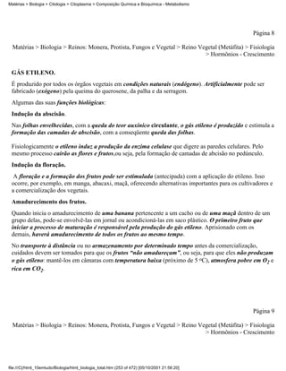 Matérias > Biologia > Citologia > Citoplasma > Composição Química e Bioquímica - Metabolismo




                                                                                                 Página 8

  Matérias > Biologia > Reinos: Monera, Protista, Fungos e Vegetal > Reino Vegetal (Metáfita) > Fisiologia
                                                                             > Hormônios - Crescimento


 GÁS ETILENO.
 É produzido por todos os órgãos vegetais em condições naturais (endógeno). Artificialmente pode ser
 fabricado (exógeno) pela queima do querosene, da palha e da serragem.
 Algumas das suas funções biológicas:
 Indução da abscisão.
 Nas folhas envelhecidas, com a queda do teor auxínico circulante, o gás etileno é produzido e estimula a
 formação das camadas de abscisão, com a conseqüente queda das folhas.

 Fisiologicamente o etileno induz a produção da enzima celulase que digere as paredes celulares. Pelo
 mesmo processo cairão as flores e frutos,ou seja, pela formação de camadas de abcisão no pedúnculo.
 Indução da floração.
  A floração e a formação dos frutos pode ser estimulada (antecipada) com a aplicação do etileno. Isso
 ocorre, por exemplo, em manga, abacaxi, maçã, oferecendo alternativas importantes para os cultivadores e
 a comercialização dos vegetais.
 Amadurecimento dos frutos.
 Quando inicia o amadurecimento de uma banana pertencente a um cacho ou de uma maçã dentro de um
 grupo delas, pode-se envolvê-las em jornal ou acondicioná-las em saco plástico. O primeiro fruto que
 iniciar a processo de maturação é responsável pela produção do gás etileno. Aprisionado com os
 demais, haverá amadurecimento de todos os frutos ao mesmo tempo.
 No transporte à distância ou no armazenamento por determinado tempo antes da comercialização,
 cuidados devem ser tomados para que os frutos “não amadureçam”, ou seja, para que eles não produzam
 o gás etileno: mantê-los em câmaras com temperatura baixa (próximo de 5 oC), atmosfera pobre em O2 e
 rica em CO2.




                                                                                                 Página 9

  Matérias > Biologia > Reinos: Monera, Protista, Fungos e Vegetal > Reino Vegetal (Metáfita) > Fisiologia
                                                                             > Hormônios - Crescimento




file:///C|/html_10emtudo/Biologia/html_biologia_total.htm (253 of 472) [05/10/2001 21:56:20]
 