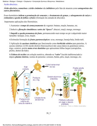 Matérias > Biologia > Citologia > Citoplasma > Composição Química e Bioquímica - Metabolismo

 Ácido abscísico.
 Ácido abscísico, cumarinas e ácido cinâmino são inibidores pelo fato de atuarem como antagonistas dos
 outros fitormônios.

 Esses hormônios inibem a germinação de sementes, o brotamento de gemas, o alongamento de raízes e
 estimulam a queda de folhas e frutos (formação da camada de abscisão).
  Importantes aplicações dos fitormônios.
          1.Aumentar o tempo de armazenamento de vegetais: batatas, maçãs, bananas, etc.
          2.Induzir a floração simultânea e antes da “época”: abacaxi, maçã, manga, morango.
          3.Impedir a queda prematura do fruto, permanecendo mais tempo no pé e adquirindo maior
          tamanho: laranjas, uvas, maçãs.
          4.Estimular formação de frutos partenocárpicos: uvas, morango, laranja-baía, limão-taiti.
          5.Aplicação de auxinas sintéticas que funcionarão como herbicida seletivo para parasitas. A
          auxina sintética 2,4-D; (ácido dicloro-fenoxiacético) não causa danos às gramíneas (arroz,
          trigo, centeio), porém mata ervas daninhas que apresentam folhas largas (carrapichos,
          picões, dentes-de-leão).
          6.Cultura de tecidos em solução nutritiva, obtendo-se “calos” (tecido indiferenciado) e
          depois plantas inteiras, isentas de parasitas: cenoura, batata, pêra, maçã, morango, etc.




                                                                     26_3




file:///C|/html_10emtudo/Biologia/html_biologia_total.htm (254 of 472) [05/10/2001 21:56:20]
 