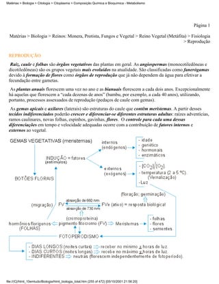 Matérias > Biologia > Citologia > Citoplasma > Composição Química e Bioquímica - Metabolismo




                                                                                                   Página 1

  Matérias > Biologia > Reinos: Monera, Protista, Fungos e Vegetal > Reino Vegetal (Metáfita) > Fisiologia
                                                                                           > Reprodução


 REPRODUÇÃO
  Raiz, caule e folhas são órgãos vegetativos das plantas em geral. As angiospermas (monocotiledôneas e
 dicotiledôneas) são os grupos vegetais mais evoluídos na atualidade. São classificadas como fanerógamas
 devido à formação de flores como órgãos de reprodução que já não dependem da água para efetivar a
 fecundação entre gametas.
  As plantas anuais florescem uma vez no ano e as bianuais florescem a cada dois anos. Excepcionalmente
 há aquelas que florescem a “cada dezenas de anos” (bambu, por exemplo, a cada 40 anos), utilizando,
 portanto, processos assexuados de reprodução (pedaços de caule com gemas).
  As gemas apicais e axilares (laterais) são estruturas do caule que contêm meristemas. A partir desses
 tecidos indiferenciados poderão crescer e diferenciar-se diferentes estruturas adultas: raízes adventícias,
 ramos caulinares, novas folhas, espinhos, gavinhas, flores. O controle para cada uma dessas
 diferenciações em tempo e velocidade adequadas ocorre com a contribuição de fatores internos e
 externos ao vegetal.




file:///C|/html_10emtudo/Biologia/html_biologia_total.htm (255 of 472) [05/10/2001 21:56:20]
 