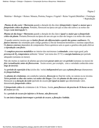 Matérias > Biologia > Citologia > Citoplasma > Composição Química e Bioquímica - Metabolismo




                                                                                                   Página 2

  Matérias > Biologia > Reinos: Monera, Protista, Fungos e Vegetal > Reino Vegetal (Metáfita) > Fisiologia
                                                                                           > Reprodução


  Plantas de dia curto = florescem quando a duração do dia claro (fotoperíodo) é igual ou menor que o
 fotoperíodo crítico da planta. Portanto, florescem na época em que os dias são curtos e as noites são
 longas (sem interrupção !).
 Plantas de dia longo = florescem quando a duração do dia claro é igual ou maior que o fotoperíodo
 crítico da planta. Portanto,florescem na época do ano em que os dias são longos e as noites são curtas.
  O quadro anterior mostra que os botões florais são diferenciados a partir das gemas caulinares. Os
 fatores internos são orientados pelo código genético a fim de formarem hormônios e enzimas específicas.
 Os fatores externos dependem de componentes físico-químicos sem os quais a genética não pode efetivar
 a reprodução com flores.
  O complexo processo metabólico no interior dos meristemas é estimulado, como regra geral, pela
 presença de O2, temperatura ambiente “ótima” (em torno dos 25 oC) e energia luminosa por período
 adequado (semanas ou meses).
 Não são muitas as espécies de plantas que precisam passar antes por um período (semanas ou meses) de
 frio (vernalização) antes de florescerem. Assim ocorre, por exemplo, com a variedade conhecida como
 trigo de inverno.
 Ao período de exposição à luz (ciclos dia / noite) indispensável para que a planta floresça chamaremos
 de fotoperiodismo.
 As plantas de crisântemo, em condições naturais, florescem no final do verão, no outono ou no inverno.
 Nesse período os dias são curtos e as noites são longas. Elas são plantas de dia curto porque só
 florescem se a duração da noite (período de escuro) for igual ou maior que determinado valor,
 denominado fotoperíodo crítico.
 O fotoperíodo crítico do crisântemo é de 16 horas. Assim, para florescer ela precisa de 16 horas ou mais
 de escuro por dia.
 Se o período de escuro for inferior a 16 horas, não florescerá.
 Se um único lampejo interromper o período de escuro, a floração é inibida.




file:///C|/html_10emtudo/Biologia/html_biologia_total.htm (256 of 472) [05/10/2001 21:56:21]
 