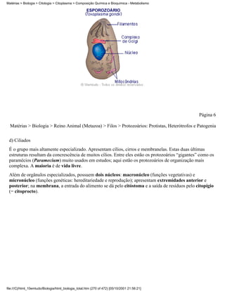 Matérias > Biologia > Citologia > Citoplasma > Composição Química e Bioquímica - Metabolismo




                                                                                                   Página 6

  Matérias > Biologia > Reino Animal (Metazoa) > Filos > Protozoários: Protistas, Heterótrofos e Patogenia


 d) Ciliados
 É o grupo mais altamente especializado. Apresentam cílios, cirros e membranelas. Estas duas últimas
 estruturas resultam da concrescência de muitos cílios. Entre eles estão os protozoários “gigantes” como os
 paramécios (Paramecium) muito usados em estudos; aqui estão os protozoários de organização mais
 complexa. A maioria é de vida livre.
 Além de orgânulos especializados, possuem dois núcleos: macronúcleo (funções vegetativas) e
 micronúcleo (funções genéticas: hereditariedade e reprodução); apresentam extremidades anterior e
 posterior; na membrana, a entrada do alimento se dá pelo citóstoma e a saída de resíduos pelo citopígio
 (= citoprocto).




file:///C|/html_10emtudo/Biologia/html_biologia_total.htm (270 of 472) [05/10/2001 21:56:21]
 