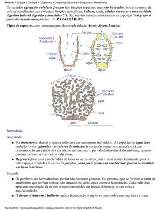 Matérias > Biologia > Citologia > Citoplasma > Composição Química e Bioquímica - Metabolismo

 Os variados agregados celulares frouxos têm funções especiais, mas não há tecidos, isto é, conjunto de
 células semelhantes que executam funções específicas. Faltam, ainda, células nervosas e uma cavidade
 digestiva (não há digestão extracelular ?!). Daí, muitos autores considerarem as esponjas “um grupo à
 parte dos demais metazoários”      PARAZOÁRIOS.
 Tipos de esponjas, com crescente grau de complexidade: Ascon, Sycon, Leucon.




 Reprodução
 Assexuada:
    q Por brotamento, dando origem a colônias com numerosos indivíduos. As espécies de água doce
      poderão formar gêmulas (estruturas de resistência contendo numerosos amebócitos) que
      permanecerão em estado de vida latente até terminar o período desfavorável do ambiente, quando
      passarão a desenvolver novos indivíduos.
    q Regeneração é uma característica de todos os seres vivos, porém aqui ocorre facilmente, pois de
      uma esponja dividida em vários fragmentos, cada parte (contendo amebócitos) poderá reconstituir
      um novo indivíduo.
 Sexuada:
    q Os poríferos são hermafroditas, porém não possuem gônadas. Os gametas, que se formam a partir de
      amebócitos que sofrem meiose, são lançados no átrio, onde ocorre a fecundação. Cada indivíduo
      apresenta maturação de óvulos e espermatozóides em épocas diferentes, o que evita a
      autofecundação.
    q O desenvolvimento é indireto: após a fecundação o zigoto se desenvolve em uma larva ciliada




file:///C|/html_10emtudo/Biologia/html_biologia_total.htm (280 of 472) [05/10/2001 21:56:22]
 