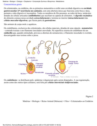 Matérias > Biologia > Citologia > Citoplasma > Composição Química e Bioquímica - Metabolismo

 Características gerais
 Os celenterados, ou cnidários, são os primeiros metazoários a exibir uma cavidade digestiva ou cavidade
 gastrovascular (1a ocorrência nos animais), com uma abertura única que funciona como boca e ânus,
 portanto o tubo digestivo é incompleto. Todos os membros do filo possuem, ao redor da boca, tentáculos
 dotados de células urticantes (cnidoblastos) que auxiliam na captura de alimentos. A digestão enzimática
 do alimento começa nessa cavidade extracelularmente e termina no interior (intracelularmente) das
 células muscular-digestivas, que fazem parte da gastroderme.
 São animais de corpo mole e aquáticos.
 Os cnidoblastos, exclusivos dos celenterados, são células especiais, dotadas de uma cápsula - nematocisto
 - contendo toxinas e um filamento inoculador enovelado. Na superfície externa do cnidoblasto há um
 cnidocílio que, quando estimulado, provoca a abertura do nematocisto; o filamento inoculador é evertido,
 descarregando suas toxinas sobre a presa.




 Os cnidoblastos se distribuem pela epiderme e degeneram após serem disparados. A sua regeneração,
 assim como dos outros tipos celulares, será feita por células intersticiais indiferenciadas.




                                                                                                      Página 2

                               Matérias > Biologia > Reino Animal (Metazoa) > Filos > Celenterados ou Cnidários




file:///C|/html_10emtudo/Biologia/html_biologia_total.htm (282 of 472) [05/10/2001 21:56:22]
 