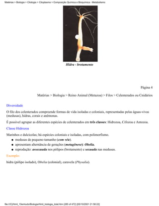 Matérias > Biologia > Citologia > Citoplasma > Composição Química e Bioquímica - Metabolismo




                                                           Hidra - brotamento




                                                                                                      Página 4

                               Matérias > Biologia > Reino Animal (Metazoa) > Filos > Celenterados ou Cnidários

 Diversidade
 O filo dos celenterados compreende formas de vida isoladas e coloniais, representadas pelas águas-vivas
 (medusas), hidras, corais e anêmonas.
 É possível agrupar as diferentes espécies de celenterados em três classes: Hidrozoa, Cifozoa e Antozoa.
 Classe Hidrozoa
 Marinhos e dulcícolas; há espécies coloniais e isoladas, com polimorfismo.
   q medusas de pequeno tamanho (com véu).

   q apresentam alternância de gerações (metagênese): Obelia.

   q reprodução: assexuada nos pólipos (brotamento) e sexuada nas medusas.

 Exemplo:
 hidra (pólipo isolado), Obelia (colonial), caravela (Physalia).




file:///C|/html_10emtudo/Biologia/html_biologia_total.htm (285 of 472) [05/10/2001 21:56:22]
 