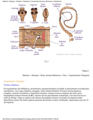 Matérias > Biologia > Citologia > Citoplasma > Composição Química e Bioquímica - Metabolismo




                                                                     33_1



                                                                                                      Página 1

                                Matérias > Biologia > Reino Animal (Metazoa) > Filos > Asquielmintes: Patogenia


 Asquielmintes: Patogenia
 Vermes cilíndricos
 Os asquelmintos são triblásticos, protostômios, pseudocelomados (cavidade só parcialmente revestida pela
 mesoderme) . Seu corpo cilíndrico, alongado, exibe simetria bilateral. Possuem sistema digestivo
 completo, sistemas circulatório e respiratório ausentes; sistema excretor composto por dois canais
 longitudinais (renetes-formato de H) ; sistema nervoso parcialmente centralizado, com anel nervoso ao
 redor da faringe. Todas as espécies são dióicas (fecundação interna), ocorrendo em algumas nítido
 dimorfismo sexual. Há muitas espécies parasitas do homem e outros vertebrados. Apresentam cerca de 10
 mil espécies.




file:///C|/html_10emtudo/Biologia/html_biologia_total.htm (293 of 472) [05/10/2001 21:56:23]
 