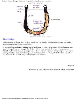 Matérias > Biologia > Citologia > Citoplasma > Composição Química e Bioquímica - Metabolismo




                                                                                               Chaetopterus




 Classe Hirudinea
 Animais aquáticos (lagos, rios e até água salgada) ou terrestres. Há alguns ectoparasitas de vertebrados,
 como a sanguessuga (Hirudo medicinalis).
 A sanguessuga possui duas ventosas, uma na região anterior e outra na posterior. Desprovida de cerdas e
 parapódios, pode locomover-se por fixação das ventosas e alongamento do corpo. Encontrando um
 hospedeiro, fixa-se com as ventosas e perfura a pele. A ação da musculatura faringeana promove a sucção
 do sangue do hospedeiro, que não coagula graças a uma substância anticoagulante (hirudina) presente na
 saliva do parasita (foi usada, no passado para provocar sangrias).




                                                                                                              Página 3

                                                     Matérias > Biologia > Reino Animal (Metazoa) > Filos > Anelídeos




file:///C|/html_10emtudo/Biologia/html_biologia_total.htm (300 of 472) [05/10/2001 21:56:23]
 