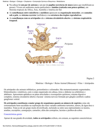 Matérias > Biologia > Citologia > Citoplasma > Composição Química e Bioquímica - Metabolismo

      q   Na cabeça há um par de antenas e um par de papilas secretoras de muco (jatos que imobilizam as
          presas). Vivem em ambientes muito particulares e úmidos (cutícula com pouca quitina), em
          florestas tropicais da África, Ásia, Austrália e América do Sul.
      q   As semelhanças entre onicóforos e anelídeos aparecem na organização muscular, em camadas
          sob a pele, no sistema excretor (nefrídeos) e na estrutura dos órgãos reprodutivos.
      q   As semelhanças com os artrópodos são o sistema circulatório aberto e o sistema respiratório
          traqueal.




                                                                                               Peripatus




                                                                                                           Página 2

                                                   Matérias > Biologia > Reino Animal (Metazoa) > Filos > Artrópodos


 Os artrópodes são animais triblásticos, protostômios e celomados. São metamericamente segmentados,
 bilateralmente e simétricos, com o corpo organizado em cabeça, tórax e abdome ou cefalotórax e
 abdômen. Apresentam apêndices ou patas articuladas e exoesqueleto quitinoso; sistema digestivo
 completo, sistema circulatório aberto e lacunar sistema nervoso formado por gânglio cerebral e cadeia
 ganglionar ventral.
 Os artrópodes constituem o maior grupo de organismos quanto ao número de espécies; estas são
 extremamente bem-sucedidas na exploração dos mais variados ambientes terrestres, aéreos, de água doce e
 marinhos. Trata-se de um grupo muito diversificado, incluindo-se entre seus representantes os insetos,
 aranhas, escorpiões, caranguejos, camarões, além das centopéias, lacraias e piolhos-de-cobra.
 Características gerais
 Apesar de sua grande diversidade, todos os artrópodes exibem, em comum, as seguintes características:


file:///C|/html_10emtudo/Biologia/html_biologia_total.htm (304 of 472) [05/10/2001 21:56:23]
 