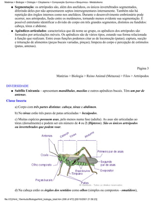 Matérias > Biologia > Citologia > Citoplasma > Composição Química e Bioquímica - Metabolismo

      q   Segmentação: os artrópodes são, além dos anelídeos, os únicos invertebrados segmentados,
          diferindo deles por não apresentarem septos intersegmentares internamente. Também não há
          repetição dos órgãos internos como nos anelídeos. Durante o desenvolvimento embrionário pode
          ocorrer, nos artrópodes, fusão entre os metâmeros, tornando menos evidente sua segmentação. É
          possível entretanto identificar a divisão do corpo em três grandes segmentos, distintos ou fundidos:
          cabeça, tórax e abdome.
      q   Apêndices articulados: característica que dá nome ao grupo, os apêndices dos artrópodes são
          formados por articulações móveis. Os apêndices são de vários tipos, estando sua forma relacionada
          à função que realizam. Entre essas funções podemos citar as de locomoção (patas); captura, sucção
          e trituração de alimentos (peças bucais variadas, pinças); limpeza do corpo e percepção de estímulos
          (patas, antenas).




                                                                                                           Página 3

                                                   Matérias > Biologia > Reino Animal (Metazoa) > Filos > Artrópodos


 DIVERSIDADE
    q Subfilo Uniramia – apresentam mandíbulas, maxilas e outros apêndices bucais. Têm um par de
      antenas.
 Classe Insecta
          a) Corpo com três partes distintas: cabeça, tórax e abdômen.
          b) No tórax estão três pares de patas articuladas = hexápodos.
          c) Muitas espécies possuem asas, pelo menos numa fase (adulta). As asas são articuladas ao
          tórax (dorsalmente) e podem ser em número de 4 ou 2 (Dípteros). São os únicos artrópodos
          ou invertebrados que podem voar.




          d) Na cabeça estão os órgãos dos sentidos como olhos (simples ou compostos - omatídeos),

file:///C|/html_10emtudo/Biologia/html_biologia_total.htm (306 of 472) [05/10/2001 21:56:23]
 