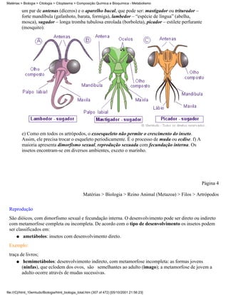 Matérias > Biologia > Citologia > Citoplasma > Composição Química e Bioquímica - Metabolismo

          um par de antenas (díceros) e o aparelho bucal, que pode ser: mastigador ou triturador –
          forte mandíbula (gafanhoto, barata, formiga), lambedor – “espécie de língua” (abelha,
          mosca), sugador – longa tromba tubulosa enrolada (borboleta), picador – estilete perfurante
          (mosquito).




          e) Como em todos os artrópodos, o exoesqueleto não permite o crescimento do inseto.
          Assim, ele precisa trocar o esqueleto periodicamente. É o processo de muda ou ecdise. f) A
          maioria apresenta dimorfismo sexual, reprodução sexuada com fecundação interna. Os
          insetos encontram-se em diversos ambientes, exceto o marinho.




                                                                                                           Página 4

                                                   Matérias > Biologia > Reino Animal (Metazoa) > Filos > Artrópodos

 Reprodução
 São dióicos, com dimorfismo sexual e fecundação interna. O desenvolvimento pode ser direto ou indireto
 com metamorfose completa ou incompleta. De acordo com o tipo de desenvolvimento os insetos podem
 ser classificados em:
     q ametábolos: insetos com desenvolvimento direto.

 Exemplo:
 traça de livros;
     q hemimetábolos: desenvolvimento indireto, com metamorfose incompleta: as formas jovens
        (ninfas), que eclodem dos ovos, são semelhantes ao adulto (imago); a metamorfose de jovem a
        adulto ocorre através de mudas sucessivas.


file:///C|/html_10emtudo/Biologia/html_biologia_total.htm (307 of 472) [05/10/2001 21:56:23]
 
