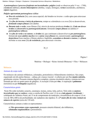 Matérias > Biologia > Citologia > Citoplasma > Composição Química e Bioquímica - Metabolismo


 A partenogênese é processo freqüente em invertebrados: pulgões (onde se observou pela 1a vez – 1740),
 crustáceos (dáfnias), insetos himenópteros (abelhas, vespas, formigas), vermes (nemátodos, anelídeos);
 répteis (lagartos).
 Pulgões apresentam partenogênese cíclica:
    q Ovos de resistência (2n), com casca especial, são botados no inverno e estão aptos para atravessar
      esse período.
    q Em fins do inverno e início da primavera, rompe-se a dormência e os ovos (2n) se desenvolvem,
      formando sempre fêmeas (2n) adultas.
    q Durante todo o verão, essas fêmeas (2n), através da meiose produzem óvulos (n). Cada um desses
      óvulos (n) desenvolve-se partenogeneticamente, formando sempre fêmeas (n) adultas (=
      partenogênese telítoca).
    q Em fins de verão e no outono, os óvulos (n), que continuam a desenvolver-se por partenogênese,
      formam às vezes adultos machos (n) e outras vezes fêmeas (n), caracterizando a partenogênese
      deuterótoca.Esses machos e fêmeas adultos e haplóides, acasalam-se durante o outono, e a fêmea
      irá botar os seus ovos (2n) de resistência, para atravessar o inverno.


                                                                     36_4



                                                                                                           Página 1

                                                     Matérias > Biologia > Reino Animal (Metazoa) > Filos > Moluscos


 Moluscos
 Animais de corpo mole
 Os moluscos são animais triblásticos, celomados, protostômios e bilateralmente simétricos. Seu corpo,
 organizado em três partes básicas- - cabeça, pé e massa visceral - é coberto por um fino manto calcário,
 geralmente externo. Possuem sistema digestivo completo, sistema circulatório aberto e sistema nervoso
 formado por três ou quatro pares de gânglios. A excreção é feita por rins. A respiração é pulmonar
 (terrestres) ou por brânquias (aquáticos).
 Características gerais
  Neste filo estão incluídos caracóis, caramujos, lesmas, ostras, lulas, polvos. Nele estão os maiores
 invertebrados que se conhece, como a concha do Pacífico com 1,2 m ou a lula gigante (Architeutis =
 cefalópodo do Atlântico Norte; até 15 m de comprimento de tentáculos; circunferência do corpo 3,5 m;
 vive de 300 a 600 m de profundidade; são nadadores não rápidos). É o 2o maior filo do reino Animal em
 número de espécies (cerca de 110 mil).
 Características comuns a todos os representantes:
          a) Não apresentam corpo segmentado, possuem simetria bilateral, são triblásticos,
          celomados esquizocélicos e protostômios.


file:///C|/html_10emtudo/Biologia/html_biologia_total.htm (319 of 472) [05/10/2001 21:56:24]
 