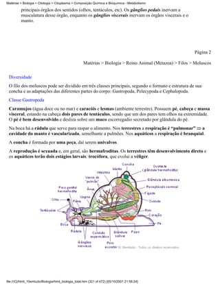 Matérias > Biologia > Citologia > Citoplasma > Composição Química e Bioquímica - Metabolismo

          principais órgãos dos sentidos (olhos, tentáculos, etc). Os gânglios pedais inervam a
          musculatura desse órgão, enquanto os gânglios viscerais inervam os órgãos viscerais e o
          manto.




                                                                                                           Página 2

                                                     Matérias > Biologia > Reino Animal (Metazoa) > Filos > Moluscos


 Diversidade
 O filo dos moluscos pode ser dividido em três classes principais, segundo o formato e estrutura de sua
 concha e as adaptações das diferentes partes do corpo: Gastropoda, Pelecypoda e Cephalopoda.
 Classe Gastropoda
 Caramujos (água doce ou no mar) e caracóis e lesmas (ambiente terrestre). Possuem pé, cabeça e massa
 visceral, estando na cabeça dois pares de tentáculos, sendo que um dos pares tem olhos na extremidade.
 O pé é bem desenvolvido e desliza sobre um muco escorregadio secretado por glândula do pé.
 Na boca há a rádula que serve para raspar o alimento. Nos terrestres a respiração é “pulmonar” a
 cavidade do manto é vascularizada, semelhante a pulmões. Nos aquáticos a respiração é branquial.
 A concha é formada por uma peça, daí serem univalvos.
 A reprodução é sexuada e, em geral, são hermafroditas. Os terrestres têm desenvolvimento direto e
 os aquáticos terão dois estágios larvais: trocófora, que evolui a véliger.




file:///C|/html_10emtudo/Biologia/html_biologia_total.htm (321 of 472) [05/10/2001 21:56:24]
 