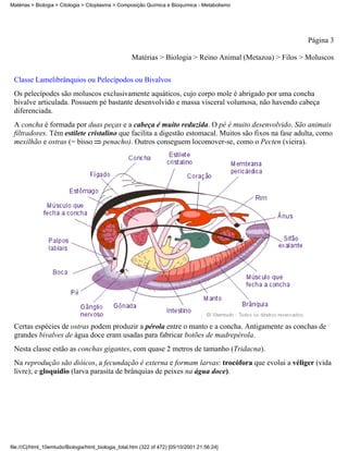 Matérias > Biologia > Citologia > Citoplasma > Composição Química e Bioquímica - Metabolismo




                                                                                                           Página 3

                                                     Matérias > Biologia > Reino Animal (Metazoa) > Filos > Moluscos


 Classe Lamelibrânquios ou Pelecípodos ou Bivalvos
 Os pelecípodes são moluscos exclusivamente aquáticos, cujo corpo mole é abrigado por uma concha
 bivalve articulada. Possuem pé bastante desenvolvido e massa visceral volumosa, não havendo cabeça
 diferenciada.
 A concha é formada por duas peças e a cabeça é muito reduzida. O pé é muito desenvolvido. São animais
 filtradores. Têm estilete cristalino que facilita a digestão estomacal. Muitos são fixos na fase adulta, como
 mexilhão e ostras (= bisso penacho). Outros conseguem locomover-se, como o Pecten (vieira).




 Certas espécies de ostras podem produzir a pérola entre o manto e a concha. Antigamente as conchas de
 grandes bivalves de água doce eram usadas para fabricar botões de madrepérola.
 Nesta classe estão as conchas gigantes, com quase 2 metros de tamanho (Tridacna).
 Na reprodução são dióicos, a fecundação é externa e formam larvas: trocófora que evolui a véliger (vida
 livre); e gloquídio (larva parasita de brânquias de peixes na água doce).




file:///C|/html_10emtudo/Biologia/html_biologia_total.htm (322 of 472) [05/10/2001 21:56:24]
 