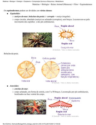 Matérias > Biologia > Citologia > Citoplasma > Composição Química e Bioquímica - Metabolismo

                                               Matérias > Biologia > Reino Animal (Metazoa) > Filos > Equinodermos


 Os equinodermos podem ser divididos em várias classes:
    q   Equinóides:
          r ouriços-do-mar; bolachas-da-praia (= corrupio = ouriço irregular).

          r corpo circular, abaulado (ouriço) ou achatado (corrupios), sem braços. Locomovem-se pelo
            movimento dos espinhos e dos pés ambulacrais.




 Bolacha-da-praia.




      q    Asteróides:
             r estrelas-do-mar.

             r corpo achatado, em forma de estrela, com 5 a 50 braços. Locomoção por pés ambulacrais,
                localizados na face ventral do corpo.




file:///C|/html_10emtudo/Biologia/html_biologia_total.htm (330 of 472) [05/10/2001 21:56:25]
 