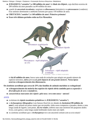 Matérias > Biologia > Citologia > Citoplasma > Composição Química e Bioquímica - Metabolismo

      q   JURÁSSICO ("setembro") 180 milhões de anos! Idade dos Répteis, cujo declínio ocorreu de
          200 milhões de anos passados a 80 milhões de anos.
      q   a partir de ancestrais tecodontes, surgiram os dinossauros (terrestres) e os pterossauros (voadores).
          Esse animais dominaram o ambiente terrestre por quase 150 milhões de anos.
      q   CRETÁCEO ("outubro") 140 milhões de anos! Primeiros primatas!
      q   Esses três últimos períodos estão na Era Mesozóica.




             há 65 milhões de anos, houve uma onda de extinções que atingiu um grande número de
          espécies terrestres, talvez provocada pelo impacto de um grande meteoro. Nessa época
          ocorreu o desaparecimento dos dinossauros.
 Os cientistas acreditam que cerca de 25% das famílias de animais marinhos se extinguiram!
    q o desaparecimento da maioria das espécies de répteis abriu caminho para a expansão e
       diversificação de aves e mamíferos.
    q características marcantes dos répteis: pele seca e ovo com casca + anexos!

 AVES
   q evoluíram de répteis tecodontes primitivos     JURÁSSICO ("setembro").
   q o Archaeopteryx lithografica é um famoso fóssil de ave datado do Jurássico(150 milhões de
     anos!); esse animal era pouco maior que um pombo, tinha ossos compactos e pesados, dentes e uma
     longa cauda de lagarto, com penas. Já era voador, embora suas asas mostrem três pequenos dedos
     livres, com garras e uma longa cauda lembrando muito mais um réptil.
   q os cientistas acreditam que o Archaeopteryx teve um ancestral comum com as aves atuais!



file:///C|/html_10emtudo/Biologia/html_biologia_total.htm (344 of 472) [05/10/2001 21:56:25]
 