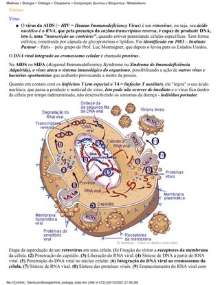 Matérias > Biologia > Citologia > Citoplasma > Composição Química e Bioquímica - Metabolismo

 Viroses
 Virus
      q   O vírus da AIDS (= HIV = Human Immunodeficiency Vírus) é um retrovírus, ou seja, seu ácido
          nucléico é o RNA, que pela presença da enzima transcriptase reversa, é capaz de produzir DNA,
          isto é, uma "transcrição ao contrário", quando estiver parasitando células específicas. Tem forma
          esférica, constituída por cápsula de glicoproteínas e lipídios. Foi identificado em 1983 – Instituto
          Pasteur – Paris – pelo grupo do Prof. Luc Montaigner, que depois o levou para os Estados Unidos.
 O DNA viral integrado ao cromossomo celular é chamado provírus.
 Na AIDS ou SIDA (Acquired Immunodeficiency Syndrome ou Síndrome de Imunodeficiência
 Adquirida), o vírus ataca o sistema imunológico do organismo, possibilitando a ação de outros vírus e
 bactérias oportunistas que acabarão provocando a morte da pessoa.
 Quando em contato com os linfócitos T (em especial o T4 = linfócito T auxiliar), ele "injeta" o seu ácido
 nucléico, que passa a produzir o material do vírus. Isto pode não ocorrer de imediato e o vírus fica dentro
 da célula por tempo indeterminado, não desenvolvendo os sintomas da doença - indivíduo portador.




 Etapa da reprodução de um retrovírus em uma célula. (1) Fixação do vírion a receptores da membrana
 da célula. (2) Penetração do capsídio. (3) Liberação do RNA viral. (4) Síntese de DNA a partir do RNA
 viral. (5) Penetração do DNA viral no núcleo celular. (6) Integração do DNA viral ao cromossomo da
 célula. (7) Síntese de RNA viral. (8) Síntese das proteínas virais. (9) Empacotamento do RNA viral com


file:///C|/html_10emtudo/Biologia/html_biologia_total.htm (398 of 472) [05/10/2001 21:56:28]
 