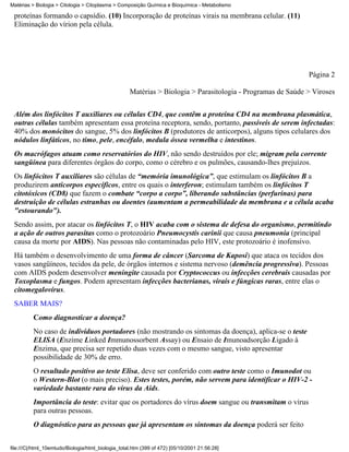 Matérias > Biologia > Citologia > Citoplasma > Composição Química e Bioquímica - Metabolismo

 proteínas formando o capsídio. (10) Incorporação de proteínas virais na membrana celular. (11)
 Eliminação do vírion pela célula.




                                                                                                             Página 2

                                                    Matérias > Biologia > Parasitologia - Programas de Saúde > Viroses


 Além dos linfócitos T auxiliares ou células CD4, que contêm a proteína CD4 na membrana plasmática,
 outras células também apresentam essa proteína receptora, sendo, portanto, passíveis de serem infectadas:
 40% dos monócitos do sangue, 5% dos linfócitos B (produtores de anticorpos), alguns tipos celulares dos
 nódulos linfáticos, no timo, pele, encéfalo, medula óssea vermelha e intestinos.
 Os macrófagos atuam como reservatórios do HIV, não sendo destruídos por ele; migram pela corrente
 sangüínea para diferentes órgãos do corpo, como o cérebro e os pulmões, causando-lhes prejuízos.
 Os linfócitos T auxiliares são células de “memória imunológica”, que estimulam os linfócitos B a
 produzirem anticorpos específicos, entre os quais o interferon; estimulam também os linfócitos T
 citotóxicos (CD8) que fazem o combate “corpo a corpo”, liberando substâncias (perfurinas) para
 destruição de células estranhas ou doentes (aumentam a permeabilidade da membrana e a célula acaba
 "estourando").
 Sendo assim, por atacar os linfócitos T, o HIV acaba com o sistema de defesa do organismo, permitindo
 a ação de outros parasitas como o protozoário Pneumocystis carinii que causa pneumonia (principal
 causa da morte por AIDS). Nas pessoas não contaminadas pelo HIV, este protozoário é inofensivo.
 Há também o desenvolvimento de uma forma de câncer (Sarcoma de Kaposi) que ataca os tecidos dos
 vasos sangüíneos, tecidos da pele, de órgãos internos e sistema nervoso (demência progressiva). Pessoas
 com AIDS podem desenvolver meningite causada por Cryptococcus ou infecções cerebrais causadas por
 Toxoplasma e fungos. Podem apresentam infecções bacterianas, virais e fúngicas raras, entre elas o
 citomegalovírus.
 SABER MAIS?
          Como diagnosticar a doença?
          No caso de indivíduos portadores (não mostrando os sintomas da doença), aplica-se o teste
          ELISA (Enzime Linked Immunossorbent Assay) ou Ensaio de Imunoadsorção Ligado à
          Enzima, que precisa ser repetido duas vezes com o mesmo sangue, visto apresentar
          possibilidade de 30% de erro.
          O resultado positivo ao teste Elisa, deve ser conferido com outro teste como o Imunodot ou
          o Western-Blot (o mais preciso). Estes testes, porém, não servem para identificar o HIV-2 -
          variedade bastante rara do vírus da Aids.
          Importância do teste: evitar que os portadores do vírus doem sangue ou transmitam o vírus
          para outras pessoas.
          O diagnóstico para as pessoas que já apresentam os sintomas da doença poderá ser feito


file:///C|/html_10emtudo/Biologia/html_biologia_total.htm (399 of 472) [05/10/2001 21:56:28]
 