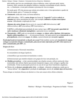 Matérias > Biologia > Citologia > Citoplasma > Composição Química e Bioquímica - Metabolismo

          pelo médico que leva em consideração várias evidências, como: mal-estar geral, suores
          noturnos, febre, aumento dos gânglios linfáticos, manchas avermelhadas na pele, diarréia,
          etc... e, finalmente, o teste para constatar a presença do vírus no sangue.
          De modo geral, 30% das pessoas que entram em contato com o vírus apresentam o quadro de
          infecção aguda, após a 3a semana do contágio.
      q   Tratamento: ainda não existe, de forma definitiva.
          AZT (zidovudina - 1987) e outras drogas (na forma de "coquetéis") podem reduzir os
          sintomas por vários mecanismos de ação - por exemplo, inibindo a enzima transcriptase
          reversa - dificultando a replicação do vírus.
          Algumas das outras drogas (fazem parte do coquetel): ddI (didioxiinosine); ddC
          (didioxicitidine); d4T (estavudina); 3TC (lamivudina) ...
          VACINA: a dificuldade para produção de uma vacina é que o HIV tem grande capacidade de
          sofrer mudanças (altamente mutagênico) e apresentar novas variedades.
      q   Transmissão: o HIV pode ser encontrado no sangue, no sêmen, saliva, lágrimas, leite materno,
          líquido cefalorraquidiano, etc ... , de uma pessoa doente. Até agora parece que a transmissão se dá,
          principalmente, através do sangue, do sêmen, e possivelmente por secreções vaginais.
 O principal modo de transmissão se dá pelo ato sexual. Pode também ocorrer pela transfusão de sangue,
 seringas ou material cirúrgico contaminados, placenta de mães infectadas pelo HIV, leite materno de
 mães contaminadas pelo HIV, etc.
 Grupos de risco:
          a) homossexuais e bissexuais masculinos.
          b) consumidores de drogas injetáveis.
          c) hemofílicos que necessitam de transfusões e outros.
          d) heterossexuais que mantém relações com grupos de risco sem proteção, etc.
      q   Medidas preventivas: - evitar a promiscuidade; nas relações sexuais, utilizar camisa-de-vênus
          (camisinha); não utilizar objetos que possam transportar sangue, como seringas e agulhas não
          esterilizadas. Tomar as precauções possíveis no caso de ter que fazer transfusões sangüíneas.
      q   Muitas são as doenças causadas pelos vírus - as viroses - altamente contagiosas, sendo que as
          “únicas defesas” são a fagocitose e produção de anticorpos, através de variados tipos de leucócitos.
 Poucas drogas se mostram eficazes em destruir os vírus sem causar sérios efeitos colaterais.




                                                                                                             Página 3

                                                    Matérias > Biologia > Parasitologia - Programas de Saúde > Viroses




file:///C|/html_10emtudo/Biologia/html_biologia_total.htm (400 of 472) [05/10/2001 21:56:29]
 