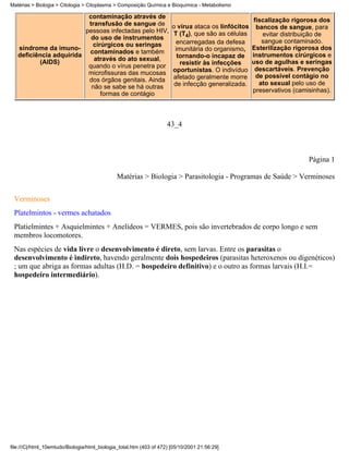 Matérias > Biologia > Citologia > Citoplasma > Composição Química e Bioquímica - Metabolismo

                          contaminação através de
                                                                                                      fiscalização rigorosa dos
                          transfusão de sangue de                      o vírus ataca os linfócitos     bancos de sangue, para
                         pessoas infectadas pelo HIV,                   T (T4), que são as células       evitar distribuição de
                           do uso de instrumentos
                                                                         encarregadas da defesa          sangue contaminado.
                           cirúrgicos ou seringas
   síndrome da imuno-                                                   imunitária do organismo,     Esterilização rigorosa dos
                          contaminados e também
   deficiência adquirida                                                 tornando-o incapaz de       instrumentos cirúrgicos e
          (AIDS)            através do ato sexual,                                                   uso de agulhas e seringas
                          quando o vírus penetra por                      resistir às infecções
                                                                       oportunistas. O indivíduo      descartáveis. Prevenção
                          microfissuras das mucosas                                                    de possível contágio no
                          dos órgãos genitais. Ainda                   afetado geralmente morre
                                                                        de infecção generalizada.       ato sexual pelo uso de
                           não se sabe se há outras
                                                                                                     preservativos (camisinhas).
                              formas de contágio



                                                                     43_4



                                                                                                                        Página 1

                                               Matérias > Biologia > Parasitologia - Programas de Saúde > Verminoses


 Verminoses
 Platelmintos - vermes achatados
 Platielmintes + Asquielmintes + Anelídeos = VERMES, pois são invertebrados de corpo longo e sem
 membros locomotores.
 Nas espécies de vida livre o desenvolvimento é direto, sem larvas. Entre os parasitas o
 desenvolvimento é indireto, havendo geralmente dois hospedeiros (parasitas heteroxenos ou digenéticos)
 ; um que abriga as formas adultas (H.D. = hospedeiro definitivo) e o outro as formas larvais (H.I.=
 hospedeiro intermediário).




file:///C|/html_10emtudo/Biologia/html_biologia_total.htm (403 of 472) [05/10/2001 21:56:29]
 
