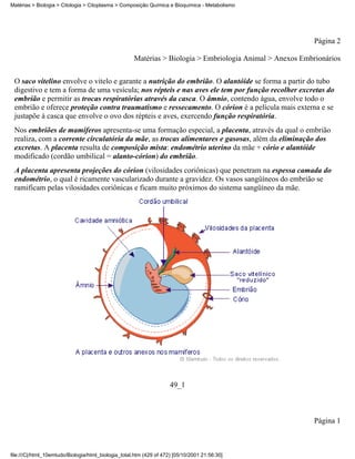 Matérias > Biologia > Citologia > Citoplasma > Composição Química e Bioquímica - Metabolismo




                                                                                                           Página 2

                                                     Matérias > Biologia > Embriologia Animal > Anexos Embrionários


 O saco vitelino envolve o vitelo e garante a nutrição do embrião. O alantóide se forma a partir do tubo
 digestivo e tem a forma de uma vesícula; nos répteis e nas aves ele tem por função recolher excretas do
 embrião e permitir as trocas respiratórias através da casca. O âmnio, contendo água, envolve todo o
 embrião e oferece proteção contra traumatismo e ressecamento. O córion é a película mais externa e se
 justapõe à casca que envolve o ovo dos répteis e aves, exercendo função respiratória.
 Nos embriões de mamíferos apresenta-se uma formação especial, a placenta, através da qual o embrião
 realiza, com a corrente circulatória da mãe, as trocas alimentares e gasosas, além da eliminação dos
 excretas. A placenta resulta de composição mista: endométrio uterino da mãe + cório e alantóide
 modificado (cordão umbilical = alanto-córion) do embrião.
 A placenta apresenta projeções do córion (vilosidades coriônicas) que penetram na espessa camada do
 endométrio, o qual é ricamente vascularizado durante a gravidez. Os vasos sangüíneos do embrião se
 ramificam pelas vilosidades coriônicas e ficam muito próximos do sistema sangüíneo da mãe.




                                                                     49_1



                                                                                                           Página 1



file:///C|/html_10emtudo/Biologia/html_biologia_total.htm (429 of 472) [05/10/2001 21:56:30]
 