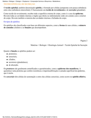 Matérias > Biologia > Citologia > Citoplasma > Composição Química e Bioquímica - Metabolismo

 TECIDO EPITELIAL DE SECREÇÃO
 O tecido epitelial, também denominado epitélio, é formado por células justapostas com pouca substância
 entre elas (substância intercelular). É basicamente um tecido de revestimento e de secreção (glandular).
 Como tecido de revestimento, recobre toda a superfície externa do corpo, como é o caso da epiderme.
 Reveste todas as cavidades internas e órgãos que direta ou indiretamente estão em contato com o exterior
 do corpo. Reveste também a maioria das cavidades internas e fechadas do corpo.
 Os tipos de epitélios
 Os epitélios são classificados com base em diferentes aspectos, como a forma de suas células, o número
 de camadas celulares e as funções que desempenham.




                                                                                                            Página 2

                                               Matérias > Biologia > Histologia Animal > Tecido Epitelial de Secreção


 Quanto à função os epitélios podem ser:
    q protetores;

    q sensoriais;

    q ciliados;

    q secretores (glandulares);

    q de absorção.

 Os protetores são geralmente estratificados e queratinizados, como a epiderme dos mamíferos. A
 queratina é uma proteína que confere resistência e impermeabilização à camada superficial da epiderme,
 que é morta.
 Os sensoriais têm células de sustentação e entre elas células sensoriais, como ocorre no epitélio olfativo.




file:///C|/html_10emtudo/Biologia/html_biologia_total.htm (435 of 472) [05/10/2001 21:56:31]
 