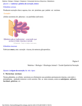 Matérias > Biologia > Citologia > Citoplasma > Composição Química e Bioquímica - Metabolismo

 Quanto à natureza química da secreção, temos:
 Glândulas serosas
 Produzem secreção clara e aquosa, rica em proteínas, que podem ser enzimas.
  Exemplo:
 células secretoras do pâncreas e as parótidas (salivares).




 Glândulas mucosas
 Fabricam muco, uma secreção viscosa, de natureza glicoprotéica.




                                                                                                            Página 8

                                               Matérias > Biologia > Histologia Animal > Tecido Epitelial de Secreção


 Quanto à origem da secreção, há três tipos:
 I- Merócrinas (écrinas)
 Nestas glândulas, as células secretoras ao eliminarem seus produtos permanecem intactas, com todo o
 protoplasma, podendo reiniciar o ciclo secretor. São as mais comuns, como as sudoríparas, salivares,
 lacrimais, gástricas, etc.




file:///C|/html_10emtudo/Biologia/html_biologia_total.htm (440 of 472) [05/10/2001 21:56:31]
 