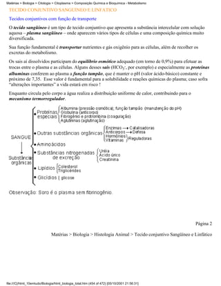 Matérias > Biologia > Citologia > Citoplasma > Composição Química e Bioquímica - Metabolismo

 TECIDO CONJUNTIVO SANGÜÍNEO E LINFÁTICO
 Tecidos conjuntivos com função de transporte
 O tecido sangüíneo é um tipo de tecido conjuntivo que apresenta a substância intercelular com solução
 aquosa – plasma sangüíneo – onde aparecem vários tipos de células e uma composição química muito
 diversificada.
 Sua função fundamental é transportar nutrientes e gás oxigênio para as células, além de recolher os
 excretas do metabolismo.
 Os sais aí dissolvidos participam do equilíbrio osmótico adequado (em torno de 0,9%) para efetuar as
 trocas entre o plasma e as células. Alguns desses sais (HCO3-, por exemplo) e especialmente as proteínas
 albuminas conferem ao plasma a função tampão, que é manter o pH (valor ácido-básico) constante e
 próximo de 7,35. Esse valor é fundamental para a solubilidade e reações químicas do plasma; caso sofra
 “alterações importantes” a vida estará em risco !
 Enquanto circula pelo corpo a água realiza a distribuição uniforme de calor, contribuindo para o
 mecanismo termorregulador.




                                                                                                       Página 2

                               Matérias > Biologia > Histologia Animal > Tecido conjuntivo Sangüíneo e Linfático




file:///C|/html_10emtudo/Biologia/html_biologia_total.htm (454 of 472) [05/10/2001 21:56:31]
 