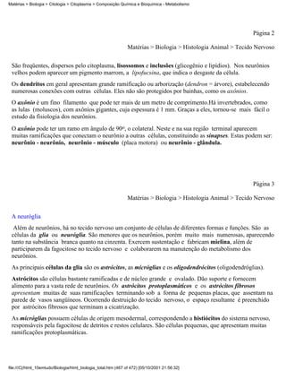 Matérias > Biologia > Citologia > Citoplasma > Composição Química e Bioquímica - Metabolismo




                                                                                                               Página 2

                                                                Matérias > Biologia > Histologia Animal > Tecido Nervoso


 São freqüentes, dispersos pelo citoplasma, lisossomos e inclusões (glicogênio e lipídios). Nos neurônios
 velhos podem aparecer um pigmento marrom, a lipofucsina, que indica o desgaste da célula.
 Os dendritos em geral apresentam grande ramificação ou arborização (dendron = árvore), estabelecendo
 numerosas conexões com outras células. Eles não são protegidos por bainhas, como os axônios.
 O axônio é um fino filamento que pode ter mais de um metro de comprimento.Há invertebrados, como
 as lulas (moluscos), com axônios gigantes, cuja espessura é 1 mm. Graças a eles, tornou-se mais fácil o
 estudo da fisiologia dos neurônios.
 O axônio pode ter um ramo em ângulo de 90o, o colateral. Neste e na sua região terminal aparecem
 muitas ramificações que conectam o neurônio a outras células, constituindo as sinapses. Estas podem ser:
 neurônio - neurônio, neurônio - músculo (placa motora) ou neurônio - glândula.




                                                                                                               Página 3

                                                                Matérias > Biologia > Histologia Animal > Tecido Nervoso

 A neuróglia
  Além de neurônios, há no tecido nervoso um conjunto de células de diferentes formas e funções. São as
 células da glia ou neuróglia. São menores que os neurônios, porém muito mais numerosas, aparecendo
 tanto na substância branca quanto na cinzenta. Exercem sustentação e fabricam mielina, além de
 participarem da fagocitose no tecido nervoso e colaborarem na manutenção do metabolismo dos
 neurônios.
 As principais células da glia são os astrócitos, as micróglias e os oligodendrócitos (oligodendróglias).
 Astrócitos são células bastante ramificadas e de núcleo grande e ovalado. Dão suporte e fornecem
 alimento para a vasta rede de neurônios. Os astrócitos protoplasmáticos e os astrócitos fibrosos
 apresentam muitas de suas ramificações terminando sob a forma de pequenas placas, que assentam na
 parede de vasos sangüíneos. Ocorrendo destruição do tecido nervoso, o espaço resultante é preenchido
 por astrócitos fibrosos que terminam a cicatrização.
 As micróglias possuem células de origem mesodermal, correspondendo a histiócitos do sistema nervoso,
 responsáveis pela fagocitose de detritos e restos celulares. São células pequenas, que apresentam muitas
 ramificações protoplasmáticas.




file:///C|/html_10emtudo/Biologia/html_biologia_total.htm (467 of 472) [05/10/2001 21:56:32]
 