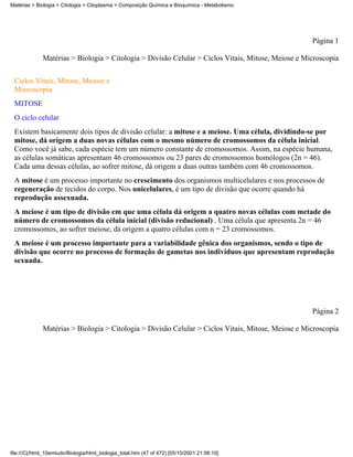 Matérias > Biologia > Citologia > Citoplasma > Composição Química e Bioquímica - Metabolismo




                                                                                                    Página 1

              Matérias > Biologia > Citologia > Divisão Celular > Ciclos Vitais, Mitose, Meiose e Microscopia


 Ciclos Vitais, Mitose, Meiose e
 Microscopia
 MITOSE
 O ciclo celular
 Existem basicamente dois tipos de divisão celular: a mitose e a meiose. Uma célula, dividindo-se por
 mitose, dá origem a duas novas células com o mesmo número de cromossomos da célula inicial.
 Como você já sabe, cada espécie tem um número constante de cromossomos. Assim, na espécie humana,
 as células somáticas apresentam 46 cromossomos ou 23 pares de cromossomos homólogos (2n = 46).
 Cada uma dessas células, ao sofrer mitose, dá origem a duas outras também com 46 cromossomos.
 A mitose é um processo importante no crescimento dos organismos multicelulares e nos processos de
 regeneração de tecidos do corpo. Nos unicelulares, é um tipo de divisão que ocorre quando há
 reprodução assexuada.
 A meiose é um tipo de divisão em que uma célula dá origem a quatro novas células com metade do
 número de cromossomos da célula inicial (divisão reducional) . Uma célula que apresenta 2n = 46
 cromossomos, ao sofrer meiose, dá origem a quatro células com n = 23 cromossomos.
 A meiose é um processo importante para a variabilidade gênica dos organismos, sendo o tipo de
 divisão que ocorre no processo de formação de gametas nos indivíduos que apresentam reprodução
 sexuada.




                                                                                                    Página 2

              Matérias > Biologia > Citologia > Divisão Celular > Ciclos Vitais, Mitose, Meiose e Microscopia




file:///C|/html_10emtudo/Biologia/html_biologia_total.htm (47 of 472) [05/10/2001 21:56:10]
 