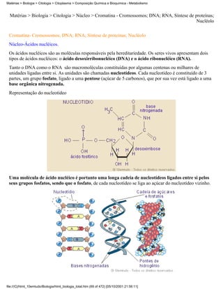 Matérias > Biologia > Citologia > Citoplasma > Composição Química e Bioquímica - Metabolismo


  Matérias > Biologia > Citologia > Núcleo > Cromatina - Cromossomos; DNA; RNA, Síntese de proteínas;
                                                                                            Nucléolo


 Cromatina- Cromossomos; DNA; RNA; Síntese de proteínas; Nucléolo
 Núcleo-Ácidos nucléicos.
 Os ácidos nucléicos são as moléculas responsáveis pela hereditariedade. Os seres vivos apresentam dois
 tipos de ácidos nucléicos: o ácido desoxirribonucléico (DNA) e o ácido ribonucléico (RNA).
 Tanto o DNA como o RNA são macromoléculas constituídas por algumas centenas ou milhares de
 unidades ligadas entre si. As unidades são chamadas nucleotídeos. Cada nucleotídeo é constituído de 3
 partes, um grupo fosfato, ligado a uma pentose (açúcar de 5 carbonos), que por sua vez está ligado a uma
 base orgânica nitrogenada.
 Representação do nucleotídeo




 Uma molécula de ácido nucléico é portanto uma longa cadeia de nucleotídeos ligados entre si pelos
 seus grupos fosfatos, sendo que o fosfato, de cada nucleotídeo se liga ao açúcar do nucleotídeo vizinho.




file:///C|/html_10emtudo/Biologia/html_biologia_total.htm (69 of 472) [05/10/2001 21:56:11]
 