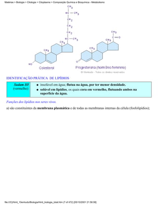 Matérias > Biologia > Citologia > Citoplasma > Composição Química e Bioquímica - Metabolismo




 IDENTIFICAÇÃO PRÁTICA DE LIPÍDIOS
         Sudam III             q   insolúvel em água; flutua na água, por ter menor densidade.
        (vermelho)             q   solúvel em lipídios, os quais cora em vermelho, flutuando ambos na
                                   superfície da água.

 Funções dos lipídios nos seres vivos.
 a) são constituintes da membrana plasmática e de todas as membranas internas da célula (fosfolipídios);




file:///C|/html_10emtudo/Biologia/html_biologia_total.htm (7 of 472) [05/10/2001 21:56:08]
 