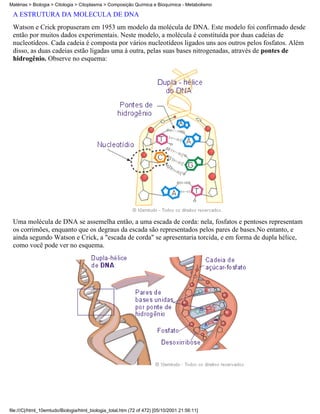 Matérias > Biologia > Citologia > Citoplasma > Composição Química e Bioquímica - Metabolismo

 A ESTRUTURA DA MOLÉCULA DE DNA
 Watson e Crick propuseram em 1953 um modelo da molécula de DNA. Este modelo foi confirmado desde
 então por muitos dados experimentais. Neste modelo, a molécula é constituída por duas cadeias de
 nucleotídeos. Cada cadeia é composta por vários nucleotídeos ligados uns aos outros pelos fosfatos. Além
 disso, as duas cadeias estão ligadas uma à outra, pelas suas bases nitrogenadas, através de pontes de
 hidrogênio. Observe no esquema:




 Uma molécula de DNA se assemelha então, a uma escada de corda: nela, fosfatos e pentoses representam
 os corrimões, enquanto que os degraus da escada são representados pelos pares de bases.No entanto, e
 ainda segundo Watson e Crick, a "escada de corda" se apresentaria torcida, e em forma de dupla hélice,
 como você pode ver no esquema.




file:///C|/html_10emtudo/Biologia/html_biologia_total.htm (72 of 472) [05/10/2001 21:56:11]
 